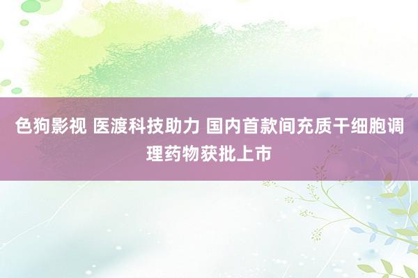色狗影视 医渡科技助力 国内首款间充质干细胞调理药物获批上市