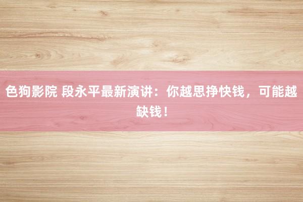 色狗影院 段永平最新演讲：你越思挣快钱，可能越缺钱！
