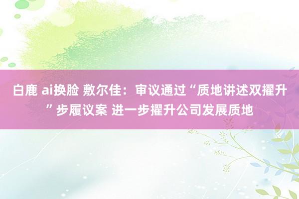 白鹿 ai换脸 敷尔佳：审议通过“质地讲述双擢升”步履议案 进一步擢升公司发展质地
