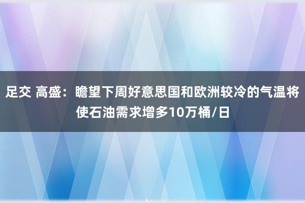 足交 高盛：瞻望下周好意思国和欧洲较冷的气温将使石油需求增多10万桶/日