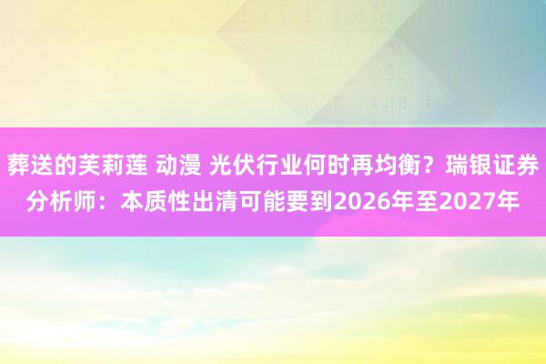 葬送的芙莉莲 动漫 光伏行业何时再均衡？瑞银证券分析师：本质性出清可能要到2026年至2027年