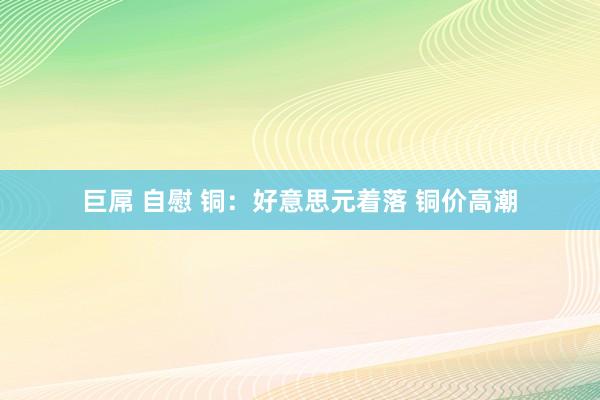 巨屌 自慰 铜：好意思元着落 铜价高潮