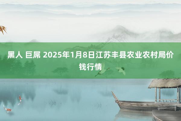 黑人 巨屌 2025年1月8日江苏丰县农业农村局价钱行情