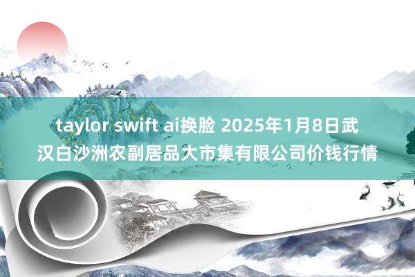 taylor swift ai换脸 2025年1月8日武汉白沙洲农副居品大市集有限公司价钱行情