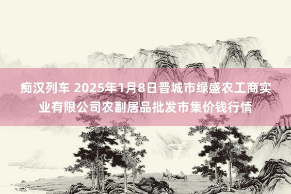 痴汉列车 2025年1月8日晋城市绿盛农工商实业有限公司农副居品批发市集价钱行情