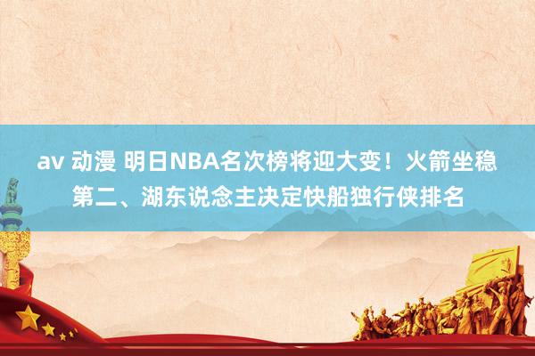 av 动漫 明日NBA名次榜将迎大变！火箭坐稳第二、湖东说念主决定快船独行侠排名