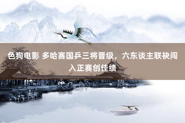 色狗电影 多哈赛国乒三将晋级，六东谈主联袂闯入正赛创佳绩