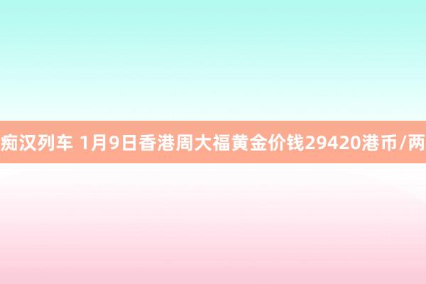 痴汉列车 1月9日香港周大福黄金价钱29420港币/两