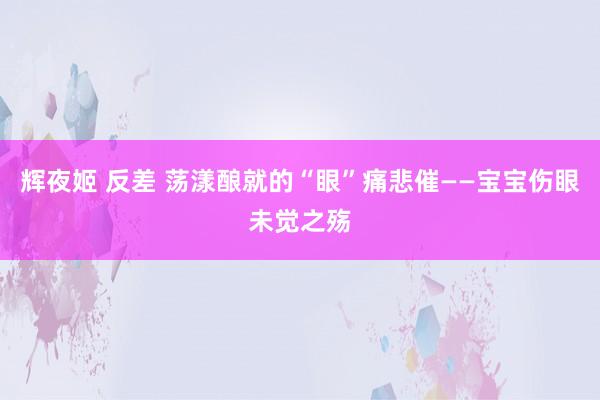 辉夜姬 反差 荡漾酿就的“眼”痛悲催——宝宝伤眼未觉之殇
