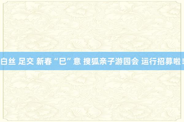 白丝 足交 新春“巳”意 搜狐亲子游园会 运行招募啦！