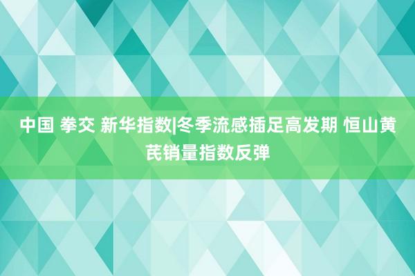 中国 拳交 新华指数|冬季流感插足高发期 恒山黄芪销量指数反弹