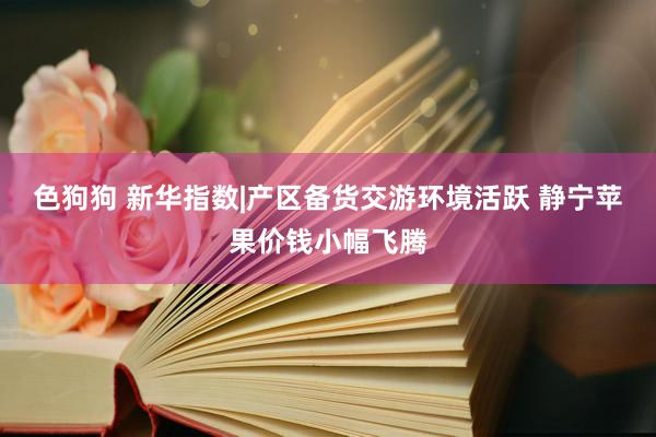 色狗狗 新华指数|产区备货交游环境活跃 静宁苹果价钱小幅飞腾