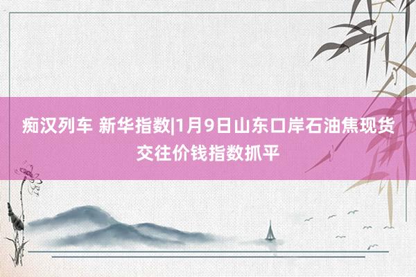 痴汉列车 新华指数|1月9日山东口岸石油焦现货交往价钱指数抓平
