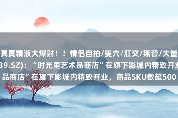 真實精液大爆射！！情侶自拍/雙穴/肛交/無套/大量噴精 万达电影(002739.SZ)：“时光里艺术品商店”在旗下影城内精致开业，商品SKU数超500