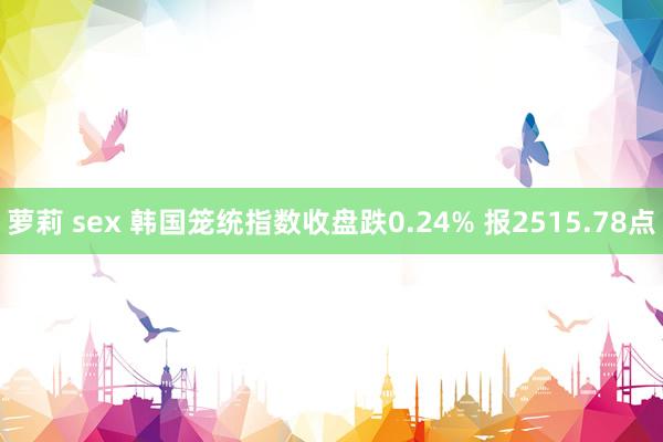 萝莉 sex 韩国笼统指数收盘跌0.24% 报2515.78点