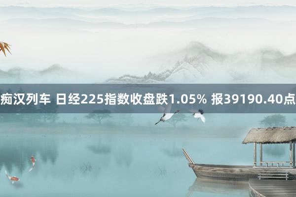 痴汉列车 日经225指数收盘跌1.05% 报39190.40点