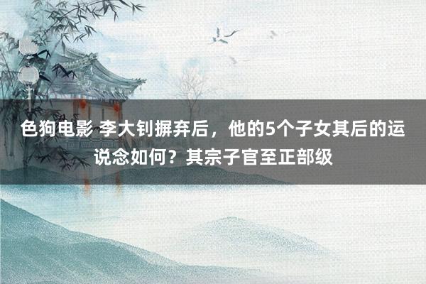 色狗电影 李大钊摒弃后，他的5个子女其后的运说念如何？其宗子官至正部级