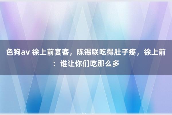 色狗av 徐上前宴客，陈锡联吃得肚子疼，徐上前：谁让你们吃那么多