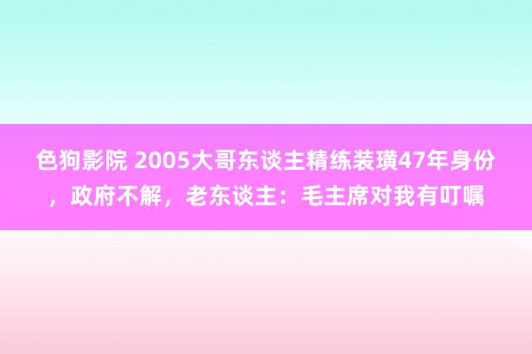 色狗影院 2005大哥东谈主精练装璜47年身份，政府不解，老东谈主：毛主席对我有叮嘱
