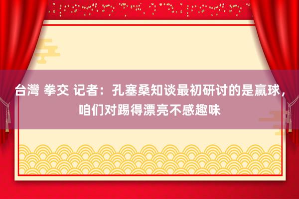 台灣 拳交 记者：孔塞桑知谈最初研讨的是赢球，咱们对踢得漂亮不感趣味