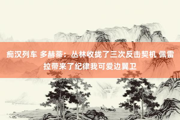 痴汉列车 多赫蒂：丛林收拢了三次反击契机 佩雷拉带来了纪律我可爱边翼卫