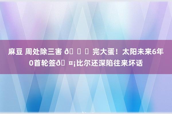 麻豆 周处除三害 💀完大蛋！太阳未来6年0首轮签🤡比尔还深陷往来坏话