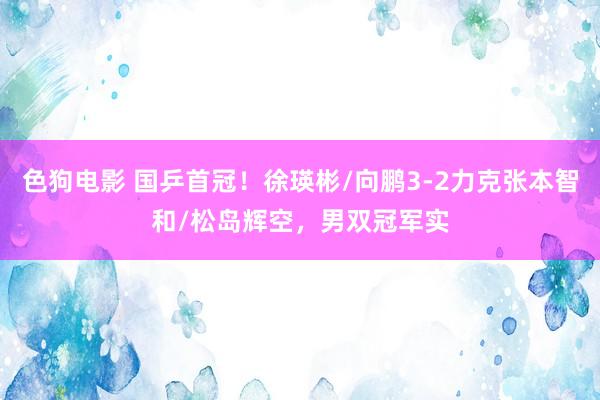 色狗电影 国乒首冠！徐瑛彬/向鹏3-2力克张本智和/松岛辉空，男双冠军实