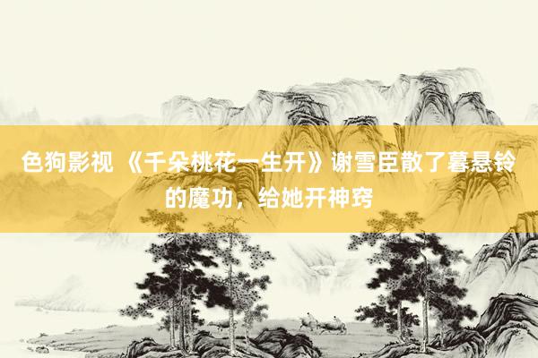 色狗影视 《千朵桃花一生开》谢雪臣散了暮悬铃的魔功，给她开神窍