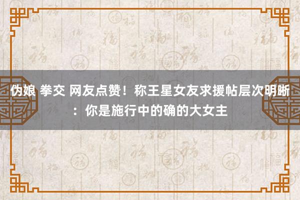 伪娘 拳交 网友点赞！称王星女友求援帖层次明晰：你是施行中的确的大女主
