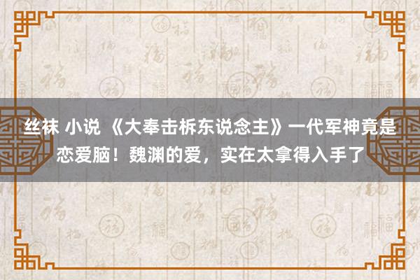 丝袜 小说 《大奉击柝东说念主》一代军神竟是恋爱脑！魏渊的爱，实在太拿得入手了