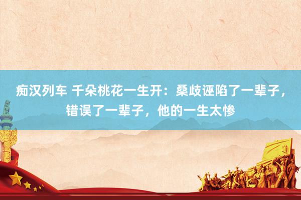 痴汉列车 千朵桃花一生开：桑歧诬陷了一辈子，错误了一辈子，他的一生太惨