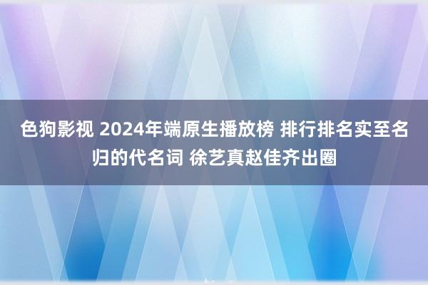 色狗影视 2024年端原生播放榜 排行排名实至名归的代名词 徐艺真赵佳齐出圈
