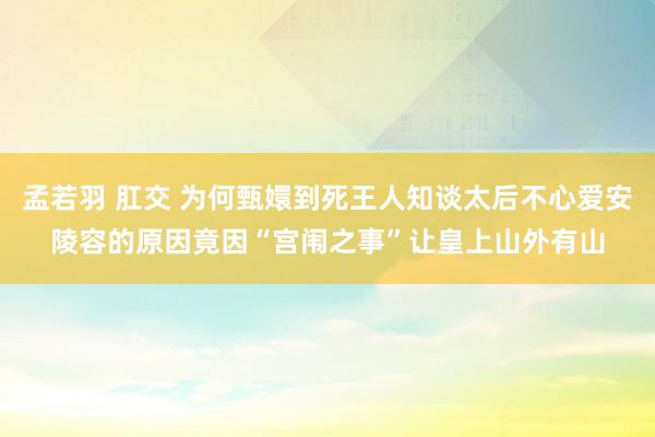 孟若羽 肛交 为何甄嬛到死王人知谈太后不心爱安陵容的原因竟因“宫闱之事”让皇上山外有山