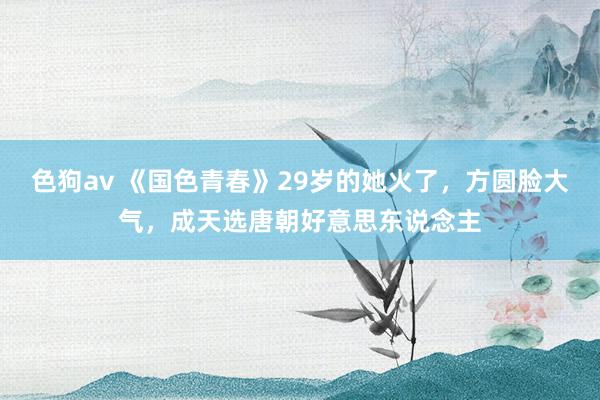 色狗av 《国色青春》29岁的她火了，方圆脸大气，成天选唐朝好意思东说念主