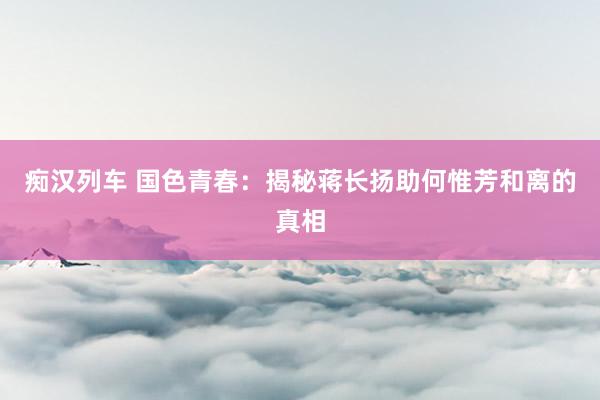 痴汉列车 国色青春：揭秘蒋长扬助何惟芳和离的真相