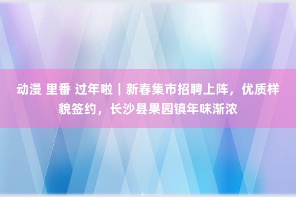 动漫 里番 过年啦｜新春集市招聘上阵，优质样貌签约，长沙县果园镇年味渐浓