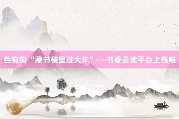 色狗狗 “藏书楼里过大年”——书香云读平台上线啦