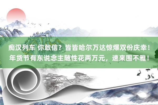 痴汉列车 你敢信？皆皆哈尔万达惊爆双份庆幸！年货节有东说念主随性花两万元，速来围不雅！