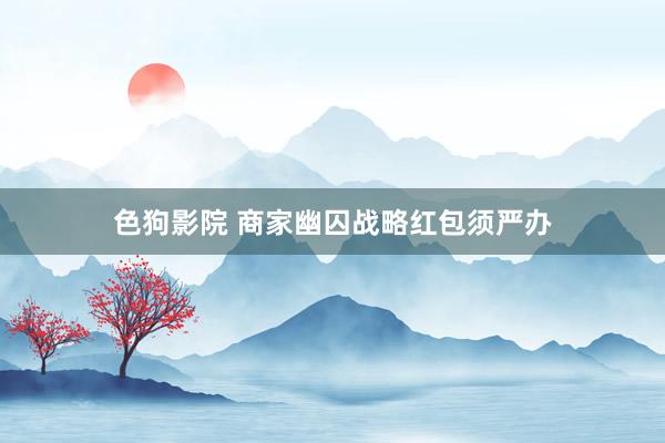 色狗影院 商家幽囚战略红包须严办