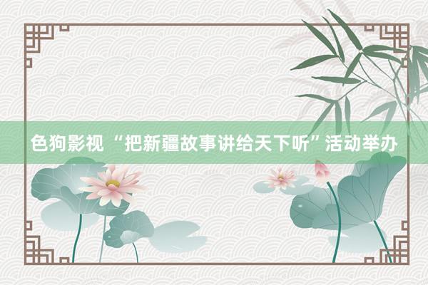 色狗影视 “把新疆故事讲给天下听”活动举办