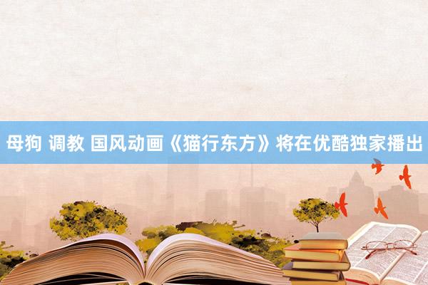 母狗 调教 国风动画《猫行东方》将在优酷独家播出