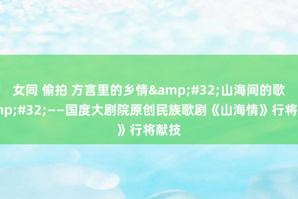 女同 偷拍 方言里的乡情&#32;山海间的歌&#32;——国度大剧院原创民族歌剧《山海情》行将献技