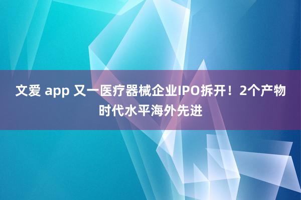 文爱 app 又一医疗器械企业IPO拆开！2个产物时代水平海外先进