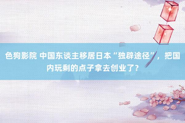 色狗影院 中国东谈主移居日本“独辟途径”，把国内玩剩的点子拿去创业了？