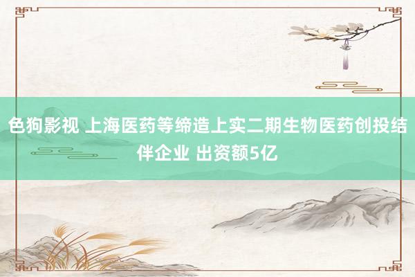 色狗影视 上海医药等缔造上实二期生物医药创投结伴企业 出资额5亿