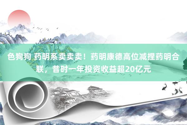 色狗狗 药明系卖卖卖！药明康德高位减捏药明合联，昔时一年投资收益超20亿元