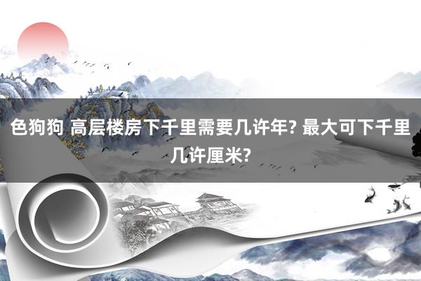 色狗狗 高层楼房下千里需要几许年? 最大可下千里几许厘米?