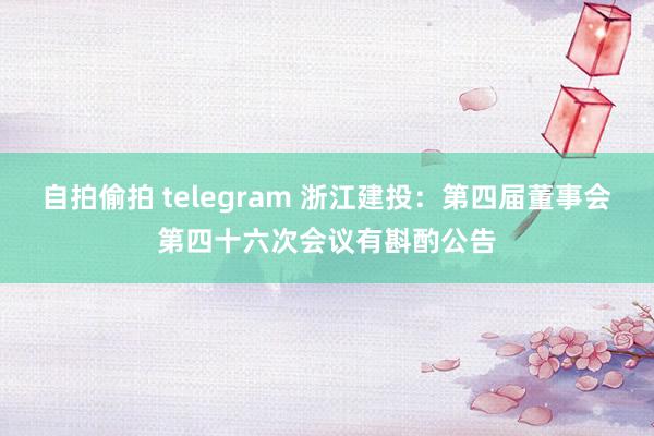 自拍偷拍 telegram 浙江建投：第四届董事会第四十六次会议有斟酌公告