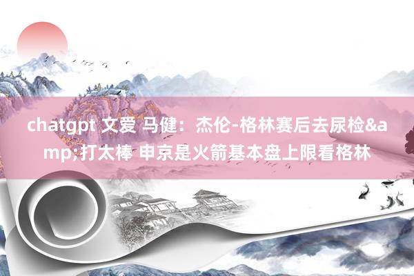 chatgpt 文爱 马健：杰伦-格林赛后去尿检&打太棒 申京是火箭基本盘上限看格林
