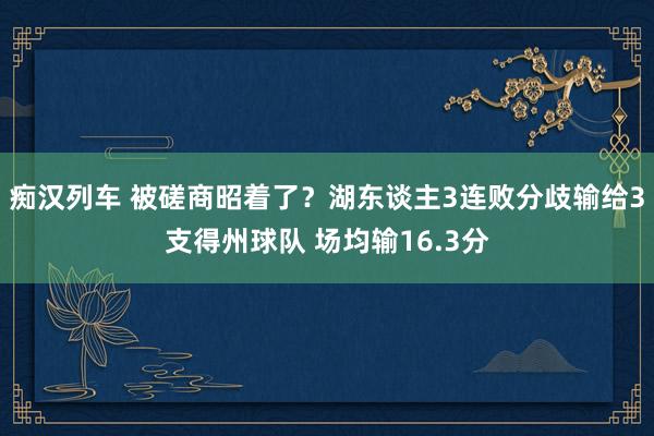 痴汉列车 被磋商昭着了？湖东谈主3连败分歧输给3支得州球队 场均输16.3分